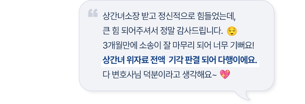 상간녀소장 받고 정신적으로 힘들었는데, 큰 힘 되어주셔서 정말 감사드립니다. 3개월만에 소송이 잘 마무리 되어 너무 기뻐요! 상간녀 위자료 전액 기각 판결 되어 다행이에요. 다 변호사님 덕분이라고 생각해요~