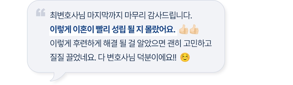 최변호사님 마지막까지 마무리 감사드립니다. 이렇게 이혼이 빨리 성립 될 지 몰랐어요. 이렇게 후련하게 해결 될 걸 알았으면 괜히 고민하고 질질 끌었네요. 다 변호사님 덕분이에요!!